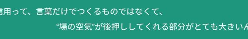 信用って、言葉だけでつくるものではなくて、“場の空気”が後押ししてくれる部分がとても大きいんです。